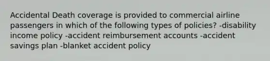 Accidental Death coverage is provided to commercial airline passengers in which of the following types of policies? -disability income policy -accident reimbursement accounts -accident savings plan -blanket accident policy