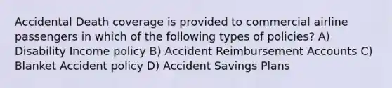 Accidental Death coverage is provided to commercial airline passengers in which of the following types of policies? A) Disability Income policy B) Accident Reimbursemen<a href='https://www.questionai.com/knowledge/k7x83BRk9p-t-accounts' class='anchor-knowledge'>t accounts</a> C) Blanket Accident policy D) Accident Savings Plans