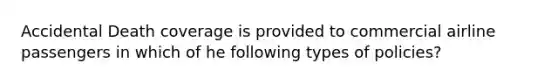 Accidental Death coverage is provided to commercial airline passengers in which of he following types of policies?