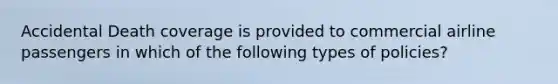 Accidental Death coverage is provided to commercial airline passengers in which of the following types of policies?