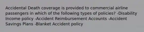 Accidental Death coverage is provided to commercial airline passengers in which of the following types of policies? -Disability Income policy -Accident Reimbursement Accounts -Accident Savings Plans -Blanket Accident policy