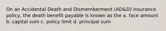 On an Accidental Death and Dismemberment (AD&D) insurance policy, the death benefit payable is known as the a. face amount b. capital sum c. policy limit d. principal sum