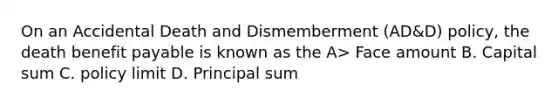 On an Accidental Death and Dismemberment (AD&D) policy, the death benefit payable is known as the A> Face amount B. Capital sum C. policy limit D. Principal sum