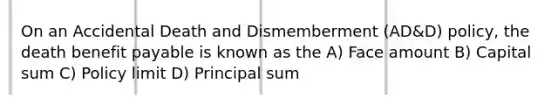 On an Accidental Death and Dismemberment (AD&D) policy, the death benefit payable is known as the A) Face amount B) Capital sum C) Policy limit D) Principal sum