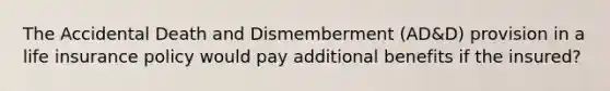 The Accidental Death and Dismemberment (AD&D) provision in a life insurance policy would pay additional benefits if the insured?