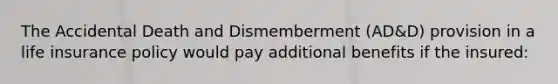 The Accidental Death and Dismemberment (AD&D) provision in a life insurance policy would pay additional benefits if the insured: