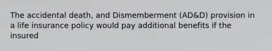 The accidental death, and Dismemberment (AD&D) provision in a life insurance policy would pay additional benefits if the insured