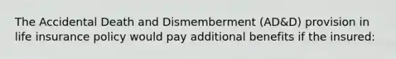 The Accidental Death and Dismemberment (AD&D) provision in life insurance policy would pay additional benefits if the insured: