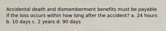 Accidental death and dismemberment benefits must be payable if the loss occurs within how long after the accident? a. 24 hours b. 10 days c. 2 years d. 90 days