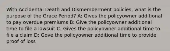 With Accidental Death and Dismemberment policies, what is the purpose of the Grace Period? A: Gives the policyowner additional to pay overdue premiums B: Give the policyowner additional time to file a lawsuit C: Gives the policyowner additional time to file a claim D: Gove the policyowner additional time to provide proof of loss