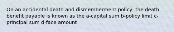 On an accidental death and dismemberment policy, the death benefit payable is known as the a-capital sum b-policy limit c-principal sum d-face amount