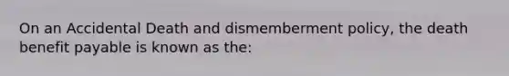 On an Accidental Death and dismemberment policy, the death benefit payable is known as the: