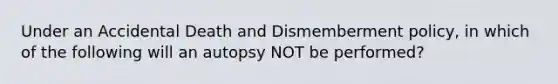 Under an Accidental Death and Dismemberment policy, in which of the following will an autopsy NOT be performed?