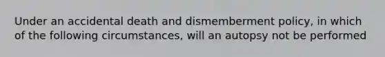 Under an accidental death and dismemberment policy, in which of the following circumstances, will an autopsy not be performed