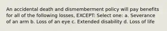 An accidental death and dismemberment policy will pay benefits for all of the following losses, EXCEPT: Select one: a. Severance of an arm b. Loss of an eye c. Extended disability d. Loss of life