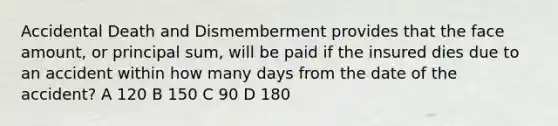 Accidental Death and Dismemberment provides that the face amount, or principal sum, will be paid if the insured dies due to an accident within how many days from the date of the accident? A 120 B 150 C 90 D 180