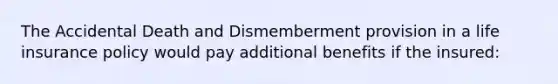 The Accidental Death and Dismemberment provision in a life insurance policy would pay additional benefits if the insured: