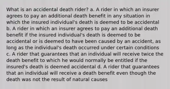 What is an accidental death rider? a. A rider in which an insurer agrees to pay an additional death benefit in any situation in which the insured individual's death is deemed to be accidental b. A rider in which an insurer agrees to pay an additional death benefit if the insured individual's death is deemed to be accidental or is deemed to have been caused by an accident, as long as the individual's death occurred under certain conditions c. A rider that guarantees that an individual will receive twice the death benefit to which he would normally be entitled if the insured's death is deemed accidental d. A rider that guarantees that an individual will receive a death benefit even though the death was not the result of natural causes