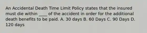 An Accidental Death Time Limit Policy states that the insured must die within ____ of the accident in order for the additional death benefits to be paid. A. 30 days B. 60 Days C. 90 Days D. 120 days