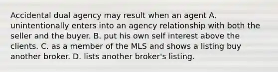 Accidental dual agency may result when an agent A. unintentionally enters into an agency relationship with both the seller and the buyer. B. put his own self interest above the clients. C. as a member of the MLS and shows a listing buy another broker. D. lists another broker's listing.