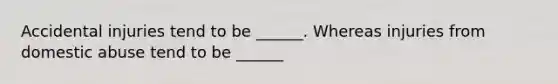 Accidental injuries tend to be ______. Whereas injuries from domestic abuse tend to be ______