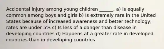 Accidental injury among young children ______. a) Is equally common among boys and girls b) Is extremely rare in the United States because of increased awareness and better technology; rates are under 5% c) Is less of a danger than disease in developing countries d) Happens at a greater rate in developed countries than in developing countries