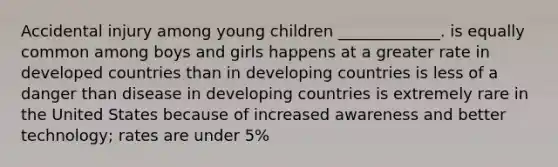 Accidental injury among young children _____________. is equally common among boys and girls happens at a greater rate in developed countries than in developing countries is less of a danger than disease in developing countries is extremely rare in the United States because of increased awareness and better technology; rates are under 5%