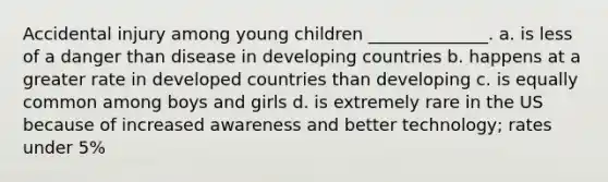 Accidental injury among young children ______________. a. is less of a danger than disease in developing countries b. happens at a greater rate in developed countries than developing c. is equally common among boys and girls d. is extremely rare in the US because of increased awareness and better technology; rates under 5%