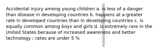 Accidental injury among young children a. is less of a danger than disease in developing countries b. happens at a greater rate in developed countries than in developing countries c. is equally common among boys and girls d. is extremely rare in the United States because of increased awareness and better technology ; rates are under 5 %