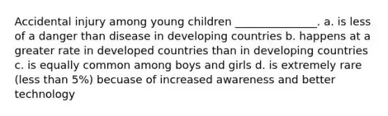 Accidental injury among young children _______________. a. is less of a danger than disease in developing countries b. happens at a greater rate in developed countries than in developing countries c. is equally common among boys and girls d. is extremely rare (<a href='https://www.questionai.com/knowledge/k7BtlYpAMX-less-than' class='anchor-knowledge'>less than</a> 5%) becuase of increased awareness and better technology