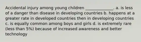 Accidental injury among young children ______________. a. is less of a danger than disease in developing countries b. happens at a greater rate in developed countries then in developing countries c. is equally common among boys and girls d. is extremely rare (less than 5%) because of increased awareness and better technology