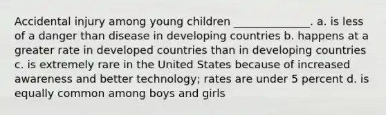 Accidental injury among young children ______________. a. is less of a danger than disease in developing countries b. happens at a greater rate in developed countries than in developing countries c. is extremely rare in the United States because of increased awareness and better technology; rates are under 5 percent d. is equally common among boys and girls