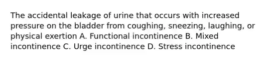 The accidental leakage of urine that occurs with increased pressure on the bladder from coughing, sneezing, laughing, or physical exertion A. Functional incontinence B. Mixed incontinence C. Urge incontinence D. Stress incontinence