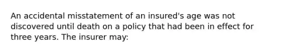 An accidental misstatement of an insured's age was not discovered until death on a policy that had been in effect for three years. The insurer may: