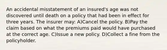 An accidental misstatement of an insured's age was not discovered until death on a policy that had been in effect for three years. The insurer may: A)Cancel the policy. B)Pay the claim based on what the premiums paid would have purchased at the correct age. C)Issue a new policy. D)Collect a fine from the policyholder.