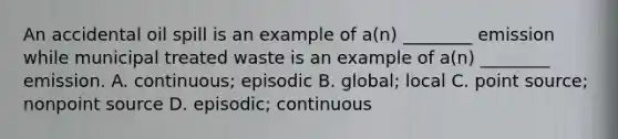 An accidental oil spill is an example of a(n) ________ emission while municipal treated waste is an example of a(n) ________ emission. A. continuous; episodic B. global; local C. point source; nonpoint source D. episodic; continuous