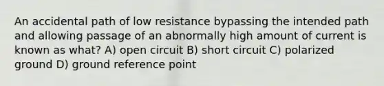 An accidental path of low resistance bypassing the intended path and allowing passage of an abnormally high amount of current is known as what? A) open circuit B) short circuit C) polarized ground D) ground reference point