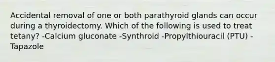 Accidental removal of one or both parathyroid glands can occur during a thyroidectomy. Which of the following is used to treat tetany? -Calcium gluconate -Synthroid -Propylthiouracil (PTU) -Tapazole