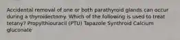 Accidental removal of one or both parathyroid glands can occur during a thyroidectomy. Which of the following is used to treat tetany? Propylthiouracil (PTU) Tapazole Synthroid Calcium gluconate