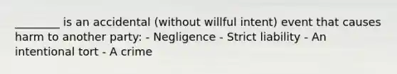 ________ is an accidental (without willful intent) event that causes harm to another party: - Negligence - Strict liability - An intentional tort - A crime