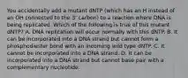 You accidentally add a mutant dNTP (which has an H instead of an OH connected to the 3' carbon) to a reaction where DNA is being replicated. Which of the following is true of this mutant dNTP? A. DNA replication will occur normally with this dNTP. B. It can be incorporated into a DNA strand but cannot form a phosphodiester bond with an incoming wild type dNTP. C. It cannot be incorporated into a DNA strand. D. It can be incorporated into a DNA strand but cannot base pair with a complementary nucleotide.