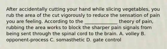 After accidentally cutting your hand while slicing vegetables, you rub the area of the cut vigorously to reduce the sensation of pain you are feeling. According to the ______________ theory of pain, rubbing the area works to block the sharper pain signals from being sent through <a href='https://www.questionai.com/knowledge/kkAfzcJHuZ-the-spinal-cord' class='anchor-knowledge'>the spinal cord</a> to <a href='https://www.questionai.com/knowledge/kLMtJeqKp6-the-brain' class='anchor-knowledge'>the brain</a>. A. volley B. opponent-process C. somasthetic D. gate control