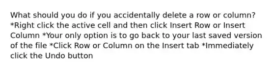 What should you do if you accidentally delete a row or column? *Right click the active cell and then click Insert Row or Insert Column *Your only option is to go back to your last saved version of the file *Click Row or Column on the Insert tab *Immediately click the Undo button