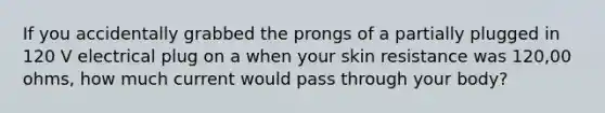 If you accidentally grabbed the prongs of a partially plugged in 120 V electrical plug on a when your skin resistance was 120,00 ohms, how much current would pass through your body?