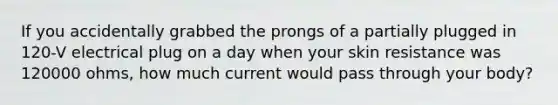 If you accidentally grabbed the prongs of a partially plugged in 120-V electrical plug on a day when your skin resistance was 120000 ohms, how much current would pass through your body?