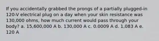 If you accidentally grabbed the prongs of a partially plugged-in 120-V electrical plug on a day when your skin resistance was 130,000 ohms, how much current would pass through your body? a. 15,600,000 A b. 130,000 A c. 0.0009 A d. 1,083 A e. 120 A