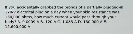 If you accidentally grabbed the prongs of a partially plugged-in 120-V electrical plug on a day when your skin resistance was 130,000 ohms, how much current would pass through your body? A. 0.0009 A B. 120 A C. 1,083 A D. 130,000 A E. 15,600,000 A