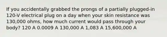 If you accidentally grabbed the prongs of a partially plugged-in 120-V electrical plug on a day when your skin resistance was 130,000 ohms, how much current would pass through your body? 120 A 0.0009 A 130,000 A 1,083 A 15,600,000 A