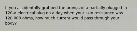 If you accidentally grabbed the prongs of a partially plugged-in 120-V electrical plug on a day when your skin resistance was 120,000 ohms, how much current would pass through your body?