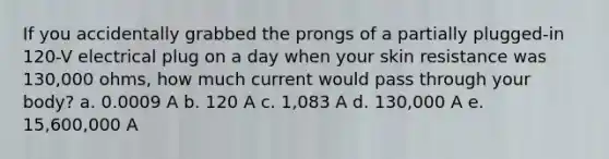 If you accidentally grabbed the prongs of a partially plugged-in 120-V electrical plug on a day when your skin resistance was 130,000 ohms, how much current would pass through your body? a. 0.0009 A b. 120 A c. 1,083 A d. 130,000 A e. 15,600,000 A